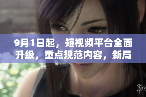 9月1日起，短视频平台全面升级，重点规范内容，新局面开启！