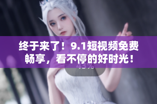 终于来了！9.1短视频免费畅享，看不停的好时光！