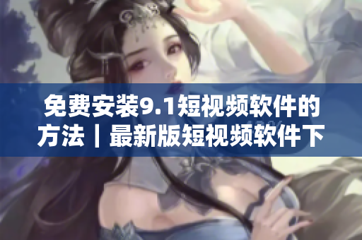免费安装9.1短视频软件的方法｜最新版短视频软件下载
