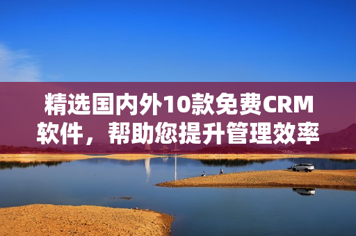 精选国内外10款免费CRM软件，帮助您提升管理效率