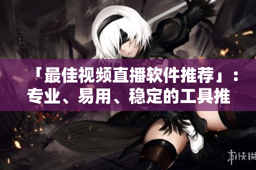 「最佳视频直播软件推荐」：专业、易用、稳定的工具推荐