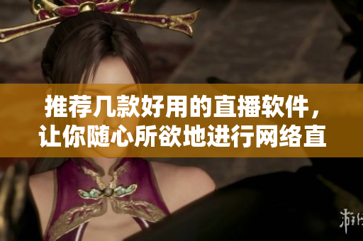 推荐几款好用的直播软件，让你随心所欲地进行网络直播