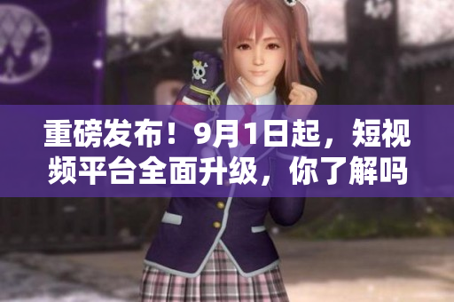 重磅发布！9月1日起，短视频平台全面升级，你了解吗？