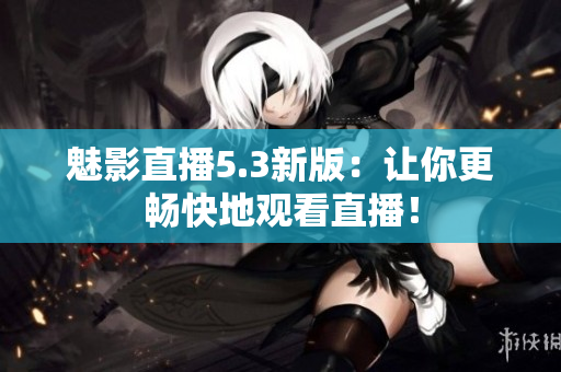 魅影直播5.3新版：让你更畅快地观看直播！