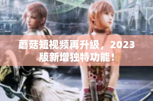 蘑菇短视频再升级，2023版新增独特功能！