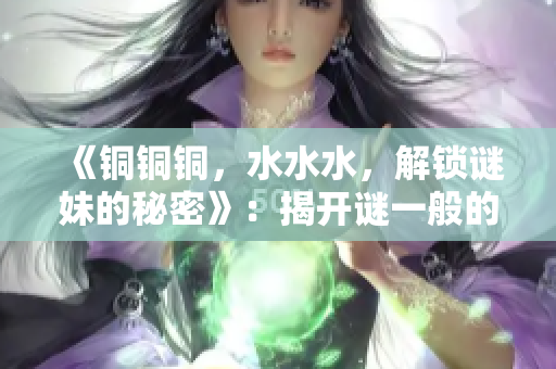 《铜铜铜，水水水，解锁谜妹的秘密》：揭开谜一般的铜水之谜