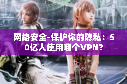 网络安全-保护你的隐私：50亿人使用哪个VPN？