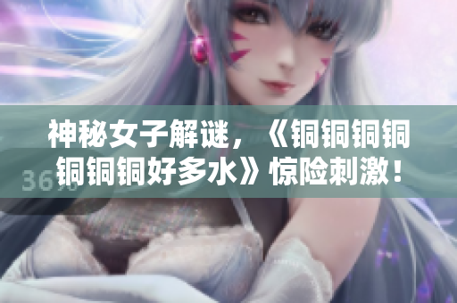 神秘女子解谜，《铜铜铜铜铜铜铜好多水》惊险刺激！