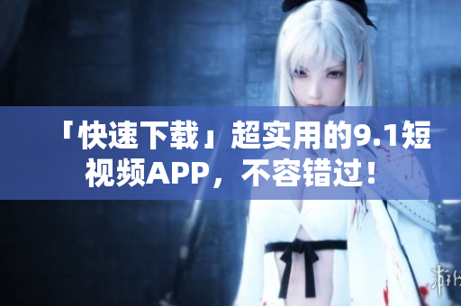 「快速下载」超实用的9.1短视频APP，不容错过！