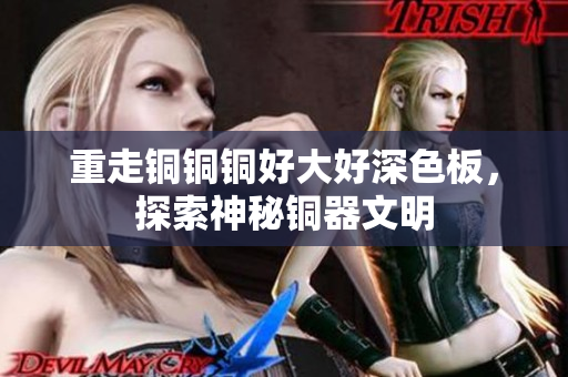 重走铜铜铜好大好深色板，探索神秘铜器文明