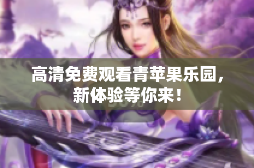 高清免费观看青苹果乐园，新体验等你来！
