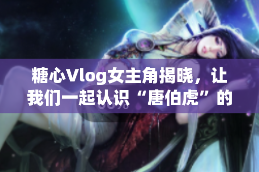 糖心Vlog女主角揭晓，让我们一起认识“唐伯虎”的扮演者！