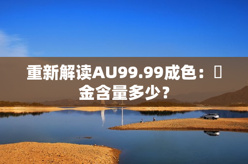 重新解读AU99.99成色：純金含量多少？