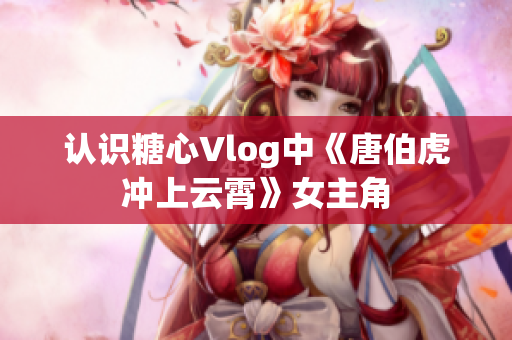 认识糖心Vlog中《唐伯虎冲上云霄》女主角