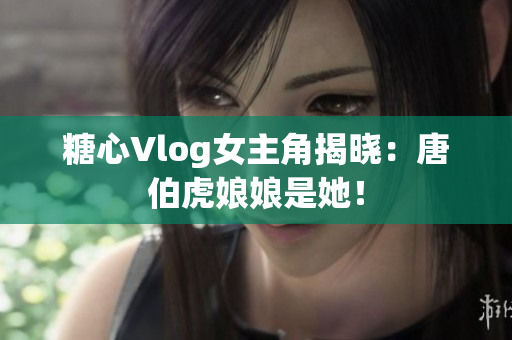 糖心Vlog女主角揭晓：唐伯虎娘娘是她！