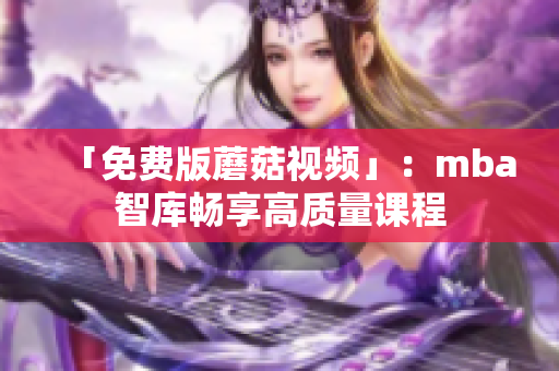 「免费版蘑菇视频」：mba智库畅享高质量课程