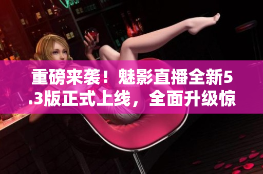 重磅来袭！魅影直播全新5.3版正式上线，全面升级惊艳亮相！