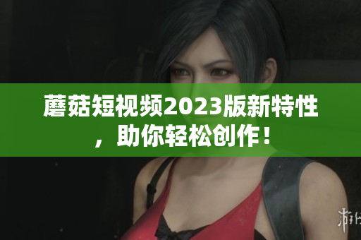 蘑菇短视频2023版新特性，助你轻松创作！