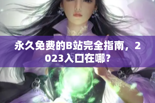永久免费的B站完全指南，2023入口在哪？