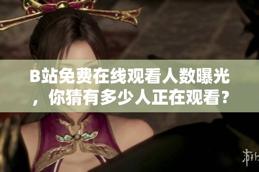 B站免费在线观看人数曝光，你猜有多少人正在观看？
