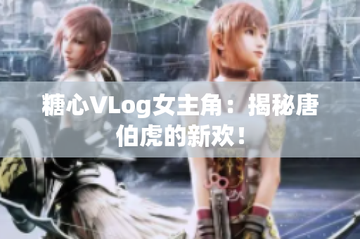 糖心VLog女主角：揭秘唐伯虎的新欢！