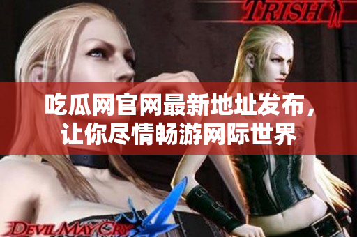 吃瓜网官网最新地址发布，让你尽情畅游网际世界