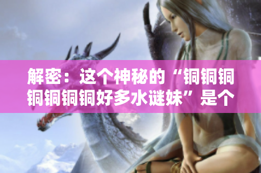 解密：这个神秘的“铜铜铜铜铜铜铜好多水谜妹”是个什么？