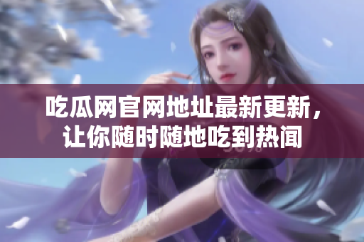 吃瓜网官网地址最新更新，让你随时随地吃到热闻