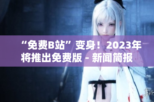 “免费B站”变身！2023年将推出免费版 - 新闻简报