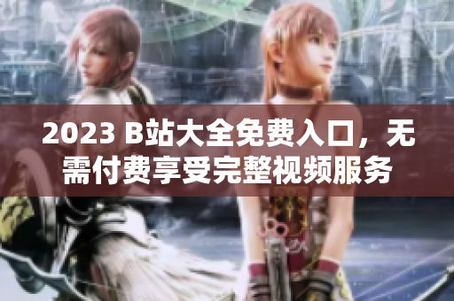 2023 B站大全免费入口，无需付费享受完整视频服务