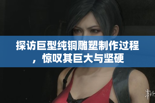 探访巨型纯铜雕塑制作过程，惊叹其巨大与坚硬