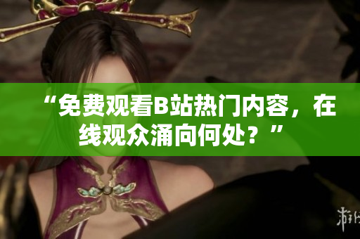 “免费观看B站热门内容，在线观众涌向何处？”