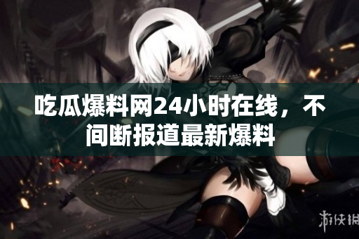 吃瓜爆料网24小时在线，不间断报道最新爆料