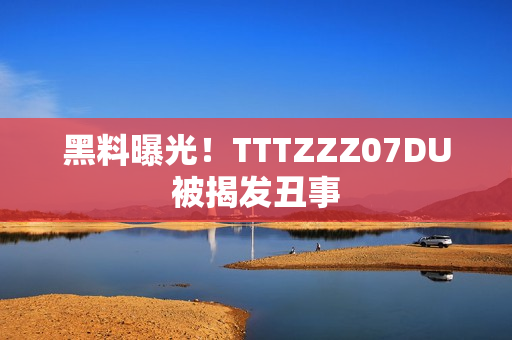 黑料曝光！TTTZZZ07DU被揭发丑事