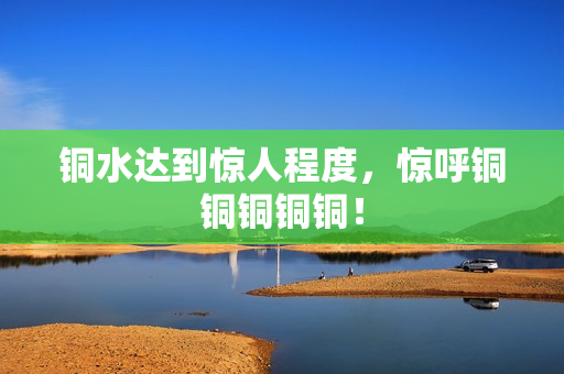 铜水达到惊人程度，惊呼铜铜铜铜铜！