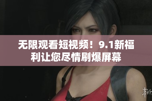 无限观看短视频！9.1新福利让您尽情刷爆屏幕