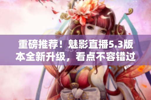 重磅推荐！魅影直播5.3版本全新升级，看点不容错过