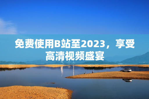 免费使用B站至2023，享受高清视频盛宴