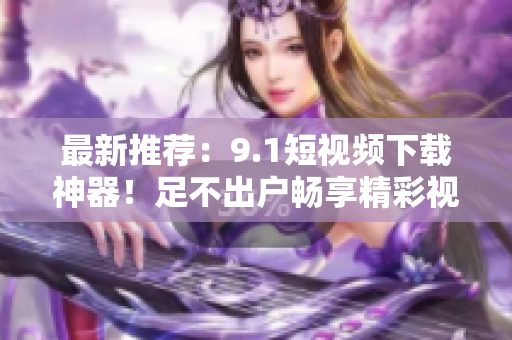 最新推荐：9.1短视频下载神器！足不出户畅享精彩视频！