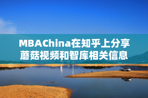 MBAChina在知乎上分享蘑菇视频和智库相关信息