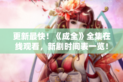 更新最快！《成全》全集在线观看，新剧时间表一览！