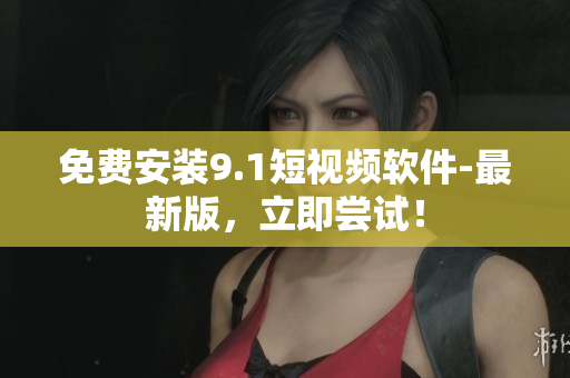 免费安装9.1短视频软件-最新版，立即尝试！