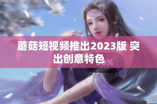 蘑菇短视频推出2023版 突出创意特色