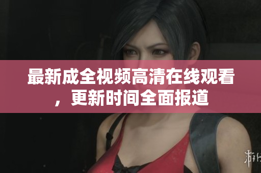 最新成全视频高清在线观看，更新时间全面报道