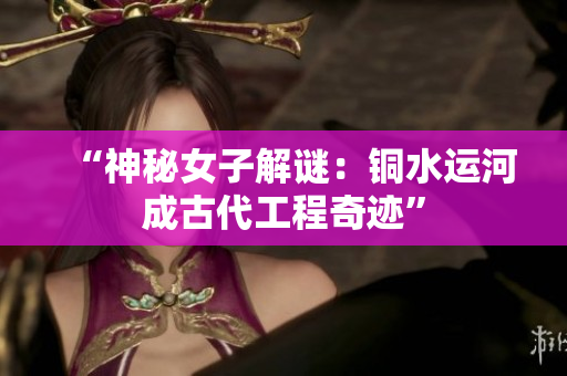 “神秘女子解谜：铜水运河成古代工程奇迹”