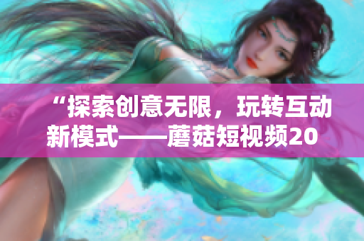 “探索创意无限，玩转互动新模式——蘑菇短视频2023版亮点功能”
