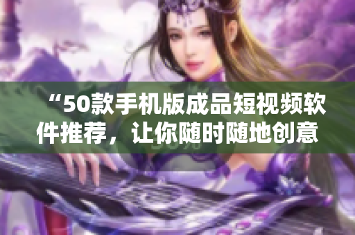 “50款手机版成品短视频软件推荐，让你随时随地创意无限！”