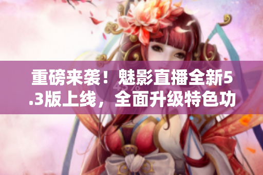 重磅来袭！魅影直播全新5.3版上线，全面升级特色功能