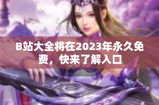 B站大全将在2023年永久免费，快来了解入口