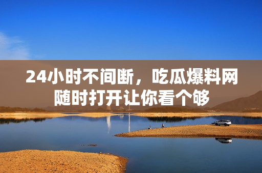 24小时不间断，吃瓜爆料网随时打开让你看个够